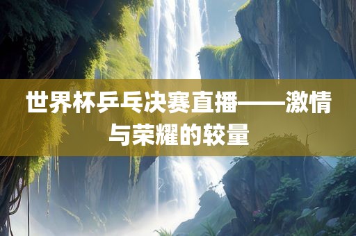 世界杯乒乓决赛直播——激情与荣耀的较量