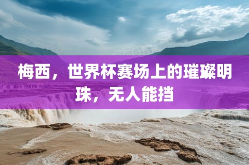 梅西，世界杯赛场上的璀璨明珠，无人能挡眉山市正发家政服务有限公司