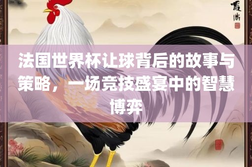 法国世界杯让球背后的故事与策略，一场竞技盛宴中的智慧博弈