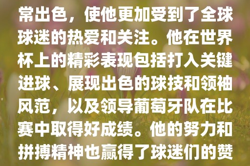 是的，C罗在世界杯上的表现非常出色，使他更加受到了全球球迷的热爱和关注。他在世界杯上的精彩表现包括打入关键进球、展现出色的球技和领袖风范，以及领导葡萄眉山市正发家政服务有限公司牙队在比赛中取得好成绩。他的努力和拼搏精神也赢得了球迷们的赞赏和尊敬。