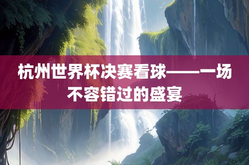 杭州世界杯决赛看球——一场不容错过的盛宴