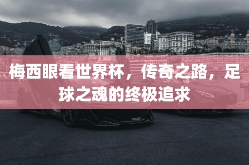 梅西眼看世界杯，传奇之路，足球之魂的终极追求