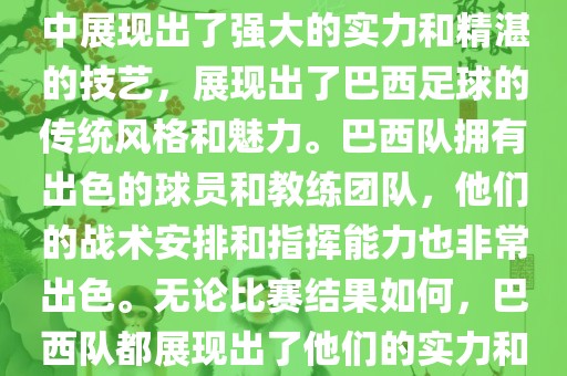今晚的世界杯比赛中，巴西队的表现非常出色。他们在比赛中展现出了强大的实力和精湛的技艺，展现出了巴西足球的传统风格和魅力。巴西队拥有出色的球员和教练团队，他们的战术安排和指挥能力也非常出色。无论比赛结果如何，巴西队都展现出了他们的实力和潜力，为球迷们带来了精彩的比赛体验。
