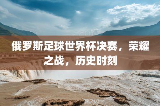 俄罗斯足球世界杯决赛，荣耀之战，历史时刻