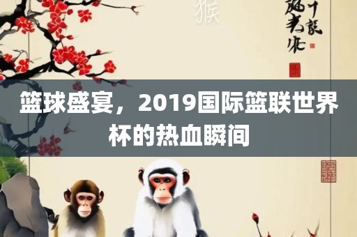 篮球盛宴，2019国际篮联世界杯的热血瞬间
