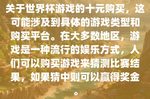 关于世界杯游戏的十元购买，这可能涉及到具体的游戏类型和购买平台。在大多数地区，游戏是一种流行的娱乐方式，人们可以购买游戏来猜测比赛结果，如果猜中则可以赢得奖金。