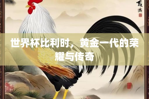 世界杯比利时，黄金一代的荣耀与传奇
