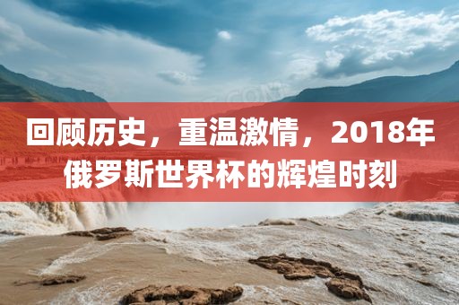 回顾历史，重温激情，2018年俄罗斯世界杯的辉煌时刻