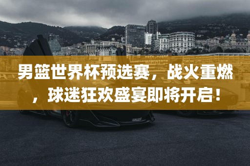 男篮世界杯预选赛，战火重燃，球迷狂欢盛宴即眉山市正发家政服务有限公司将开启！