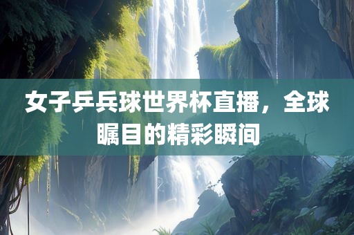 女子乒兵球世界杯直播，全球瞩目的精彩瞬间