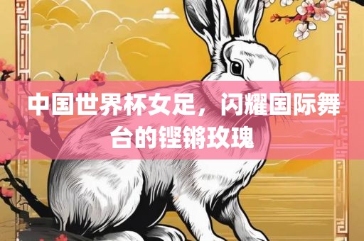 中国世界杯女足，闪耀国际舞台的铿锵玫瑰