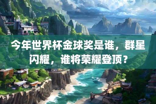 今年世界杯金球奖是谁，群星闪耀，谁将荣耀登顶？