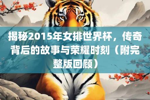 揭秘2015年女排世界杯，传奇背后的故事与荣耀时刻（附完整版回顾）