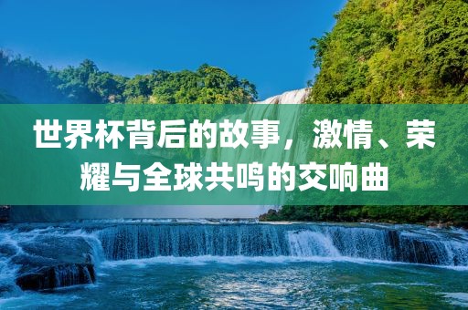 世界杯背后的故事，激情、荣耀与全球共鸣的交响曲
