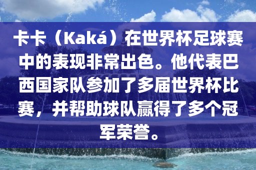 卡卡（Kaká）在世界杯足球赛中的表现非常出色。他代表巴西国家队参加了多届世界杯比赛，并帮助球队赢得了多个冠军荣誉。