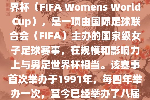 女世界杯，即国际足联女子世界杯（FIFA Womens World Cup），是一项由国际足球联合会（FIFA）主办的国家级女子足球赛事，在规模和影响力上与男足世界杯相当。该赛事首次举办于1991年，每四年举办一次，至今已经举办了八届。
