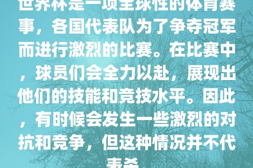 世界杯是一项全球性的体育赛事，各国代表队为了争夺冠军而进行激烈的比赛。在比赛中，球员们会全力以赴，展现出他们的技能和竞技水平。因此，有时候会发生一些激烈的对抗和竞争，但这种情况并不代表杀。
