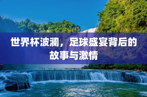 世界杯波澜，足球盛宴背后的故事与激情