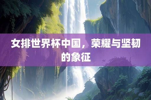女排世眉山市正发家政服务有限公司界杯中国，荣耀与坚韧的象征