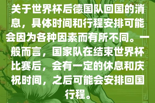 关于世界杯后德国队回国的消息，具体时间和行程安排可能会因为各种因素而有所不同。一般而言，国家队在结束世界杯比赛后，会有一定的休息和庆祝时间，之后可能会安排回国行程。