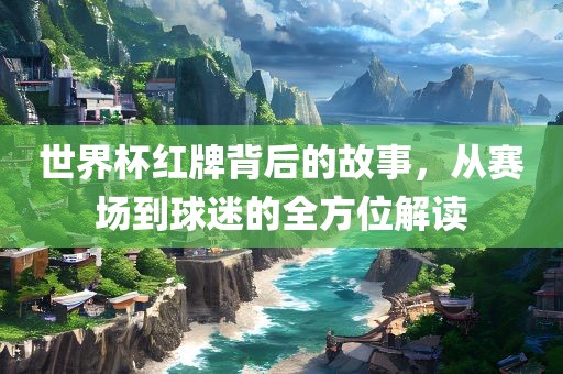 世界杯红牌背后的故事，从赛场到球迷的全方位解读