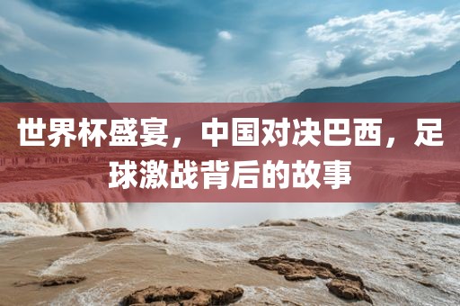 世界杯盛宴，中国对决巴西，足球激战背后的故事