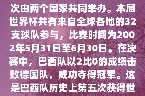 2002年世界杯足球赛是第17届世界杯足球赛事，比赛在韩国和日本共同举办，这是世界杯首次在亚洲地区举办，也是首次由两个国家共同举办。本届世界杯共有来自全球各地的32支球队参与，比赛时间为2002年5月31日至6月30日。在决赛中，巴西队以2比0的成绩击败德国队，成功夺得冠军。这是巴西队历史上第五次获得世界杯冠军。此外，本届世界杯还创造了许多其他纪录和亮点，例如中国男子足球队首次参加世界杯决赛圈比赛等。