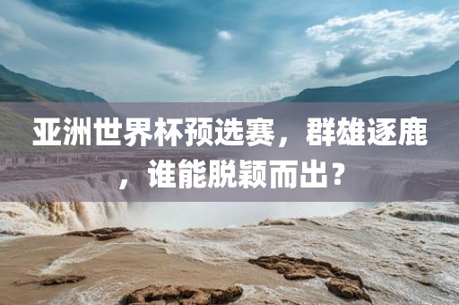 亚洲世界杯预选赛，群雄逐鹿，谁能脱颖而出？