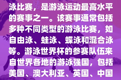 游泳世界杯是一项全球性的游泳比赛，是游泳运动最高水平的赛事之一。该赛事通常包括多种不同类型的游泳比赛，如自由泳、蛙泳、蝶泳和混合泳等。游泳世界杯的参赛队伍来自世界各地的游泳强国，包括美国、澳大利亚、英国、中国等。