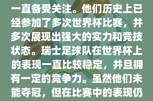 瑞士足球队在世界杯上的表现一直备受关注。他们历史上已经参加了多次世界杯比赛，并多次展现出强大的实力和竞技状态。瑞士足球队在世界杯上的表现一直比较稳定，并且拥有一定的竞争力。虽然他们未能夺冠，但在比赛中的表现仍然令人印象深刻。