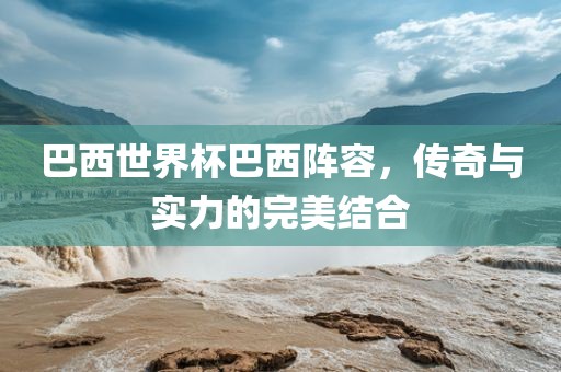 巴西世界杯巴西阵容，传奇与实力的完美结合