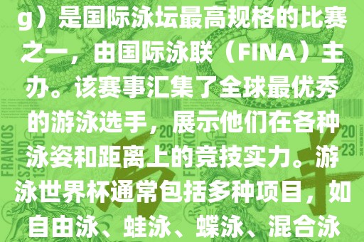 游泳世界杯（FINA World Championships in Swimming）是国际泳坛最高规格的比赛之一，由国际泳联（FINA）主办。该赛事汇集了全球最优秀的游泳选手，展示他们在各种泳姿和距离上的竞技实力。游泳世界杯通常包括多种项目，如自由泳、蛙泳、蝶泳、混合泳等。此外，赛事还设有接力比赛和公开水域游泳等项目。