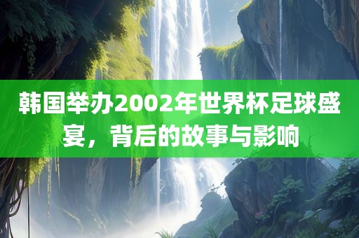 韩国举办2002年世界杯足球盛宴，背后的故事与影响