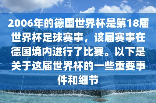 2006年的德国世界杯是第18届世界杯足球赛事，该届赛事在德国境内进行了比赛。以下是关于这届世界杯的一些重要事件和细节