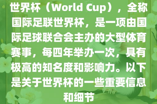 世界杯（World Cup），全称国际足联世界杯，是一项由国际足球联合会主办的大型体育赛事，每四年举办一次，具有极高的知名度和影响力。以下是关于世界杯的一些重要信息和细节