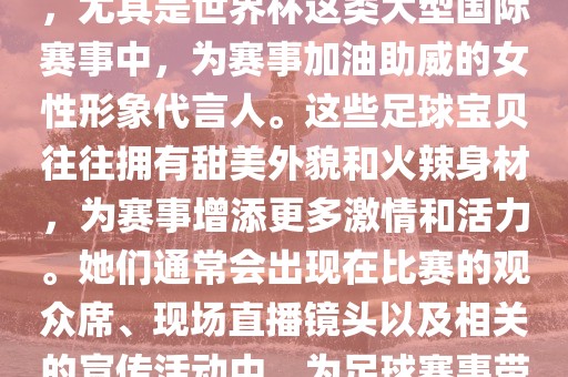 足球宝贝指的是在足球赛事中，尤其是世界杯这类大型国际赛事中，为赛事加油助威的女性形象代言人。这些足球宝贝往往拥有甜美外貌和火辣身材，为赛事增添更多激情和活力。她们通常会出现在比赛的观众席、现场直播镜头以及相关的宣传活动中，为足球赛事带来了更多的关注度和话题性。