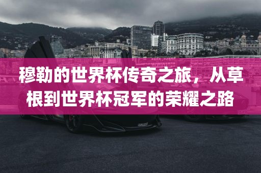 穆勒的世界杯传奇之旅，从草根到世界杯冠军的荣耀之路