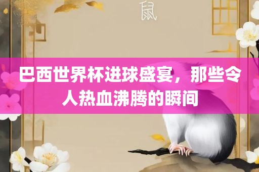 巴西世界杯进球盛宴，那些令人热血沸腾的瞬间