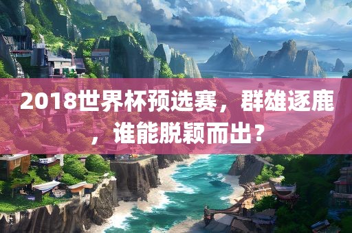 2018世界杯预选赛，群雄逐鹿，谁能脱颖而出？