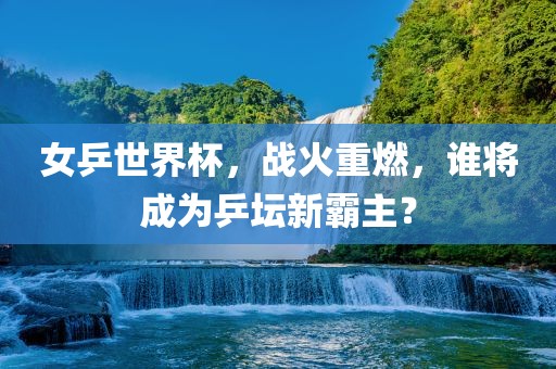 女乒世界杯，战火重燃，谁将成为乒坛新霸主？