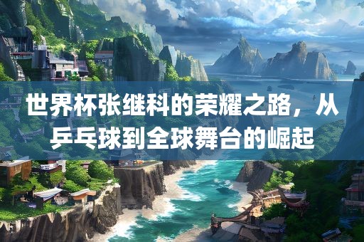 世界杯张继科的荣耀之路，从乒乓球到全球舞台的崛起
