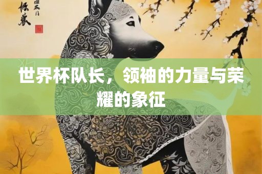 世界杯队长，领袖的力量与荣耀的象征