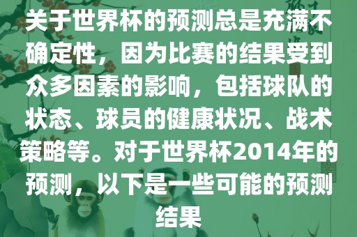 关于世界杯的预测总是充满不确定性，因为比赛的结果受到众多因素的影响，包括球队的状态、球员的健康状况、战术策略等。对于世界杯2014年的预测，以下是一些可能的预测结果