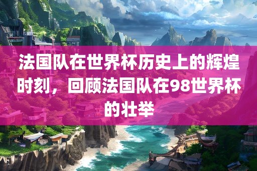 法国队在世界杯历史上的辉煌时刻，回顾法国队在98世界杯的壮举