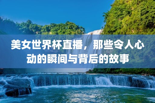美女世界杯直播，那些令人心动的瞬间与背后的故事