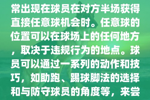 世界杯中的任意球是一种在足球比赛中常见的得分手段，通常出现在球员在对方半场获得直接任意球机会时。任意球的位置可以在球场上的任何地方，取决于违规行为的地点。球员可以通过一系列的动作和技巧，如助跑、踢球脚法的选择和与防守球员的角度等，来尝试将球直接踢入对方球门，从而得分。
