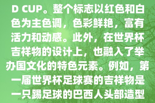 世界杯标志主要由三个部分组成，上方的圆形图案代表了足球运动的主要元素，即足球；中间的图案代表了国际足联的英文缩写FIFA；下方的图案则代表了世界杯的英文名称WORLD CUP。整个标志以红色和白色为主色调，色彩鲜艳，富有活力和动感。此外，在世界杯吉祥物的设计上，也融入了举办国文化的特色元素。例如，第一届世界杯足球赛的吉祥物是一只踢足球的巴西人头部造型的吉祥物，而后续世界杯的吉祥物也各具特色，融入了举办国的文化元素和特色。总之，世界杯标志的设计旨在展示足球运动的精神和举办国的文化特色。