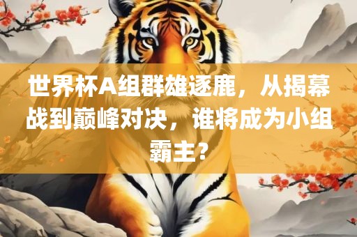 世界杯A组群雄逐鹿，从揭幕战到巅峰对决，谁将成为小组霸主？