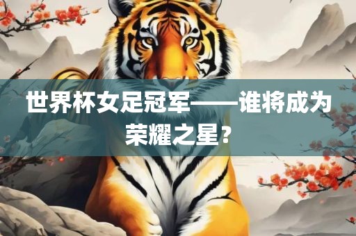 世界杯女足冠军——谁将成为荣耀之星？