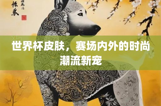 世界杯皮肤，赛场内外的时尚潮流新宠